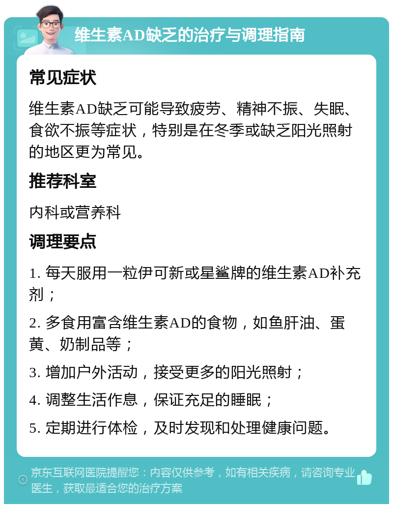 维生素AD缺乏的治疗与调理指南 常见症状 维生素AD缺乏可能导致疲劳、精神不振、失眠、食欲不振等症状，特别是在冬季或缺乏阳光照射的地区更为常见。 推荐科室 内科或营养科 调理要点 1. 每天服用一粒伊可新或星鲨牌的维生素AD补充剂； 2. 多食用富含维生素AD的食物，如鱼肝油、蛋黄、奶制品等； 3. 增加户外活动，接受更多的阳光照射； 4. 调整生活作息，保证充足的睡眠； 5. 定期进行体检，及时发现和处理健康问题。