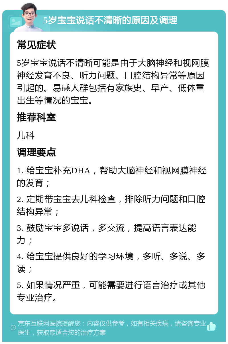 5岁宝宝说话不清晰的原因及调理 常见症状 5岁宝宝说话不清晰可能是由于大脑神经和视网膜神经发育不良、听力问题、口腔结构异常等原因引起的。易感人群包括有家族史、早产、低体重出生等情况的宝宝。 推荐科室 儿科 调理要点 1. 给宝宝补充DHA，帮助大脑神经和视网膜神经的发育； 2. 定期带宝宝去儿科检查，排除听力问题和口腔结构异常； 3. 鼓励宝宝多说话，多交流，提高语言表达能力； 4. 给宝宝提供良好的学习环境，多听、多说、多读； 5. 如果情况严重，可能需要进行语言治疗或其他专业治疗。