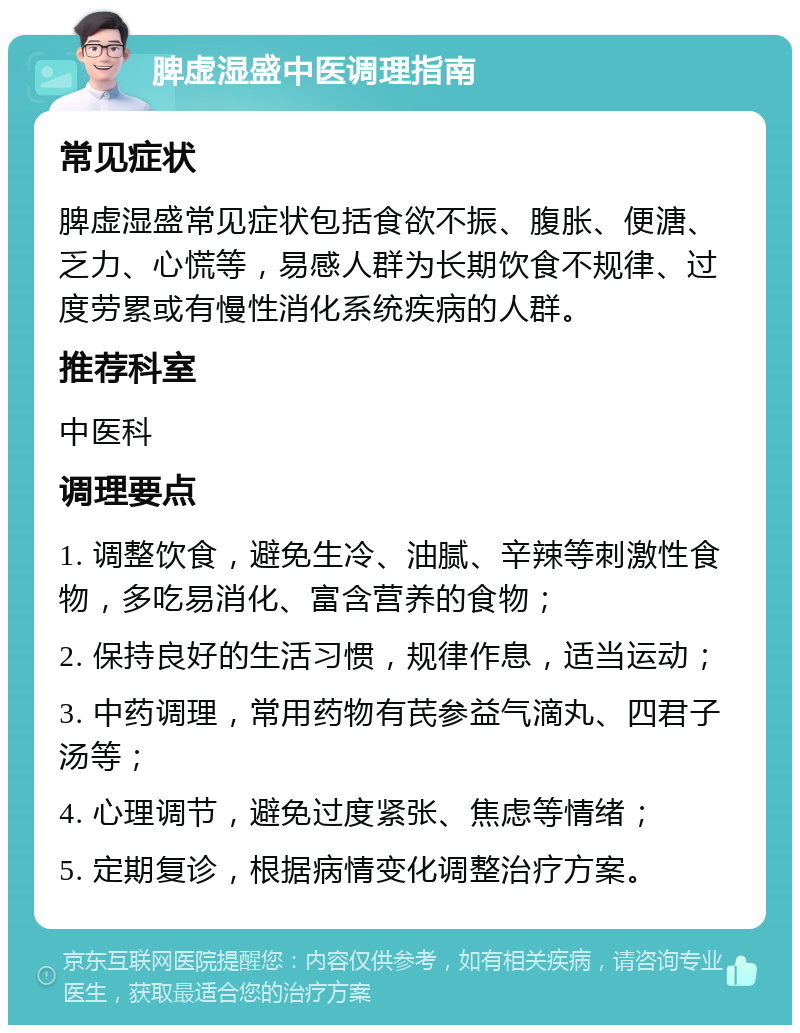 脾虚湿盛中医调理指南 常见症状 脾虚湿盛常见症状包括食欲不振、腹胀、便溏、乏力、心慌等，易感人群为长期饮食不规律、过度劳累或有慢性消化系统疾病的人群。 推荐科室 中医科 调理要点 1. 调整饮食，避免生冷、油腻、辛辣等刺激性食物，多吃易消化、富含营养的食物； 2. 保持良好的生活习惯，规律作息，适当运动； 3. 中药调理，常用药物有芪参益气滴丸、四君子汤等； 4. 心理调节，避免过度紧张、焦虑等情绪； 5. 定期复诊，根据病情变化调整治疗方案。