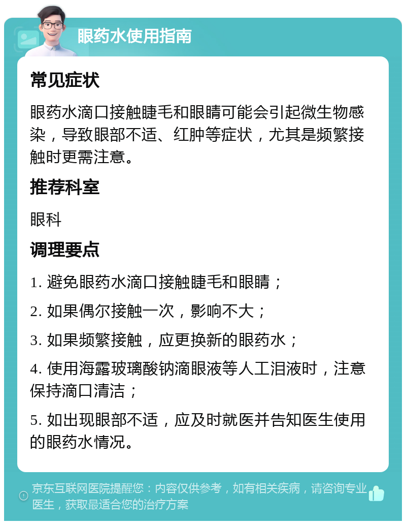 眼药水使用指南 常见症状 眼药水滴口接触睫毛和眼睛可能会引起微生物感染，导致眼部不适、红肿等症状，尤其是频繁接触时更需注意。 推荐科室 眼科 调理要点 1. 避免眼药水滴口接触睫毛和眼睛； 2. 如果偶尔接触一次，影响不大； 3. 如果频繁接触，应更换新的眼药水； 4. 使用海露玻璃酸钠滴眼液等人工泪液时，注意保持滴口清洁； 5. 如出现眼部不适，应及时就医并告知医生使用的眼药水情况。