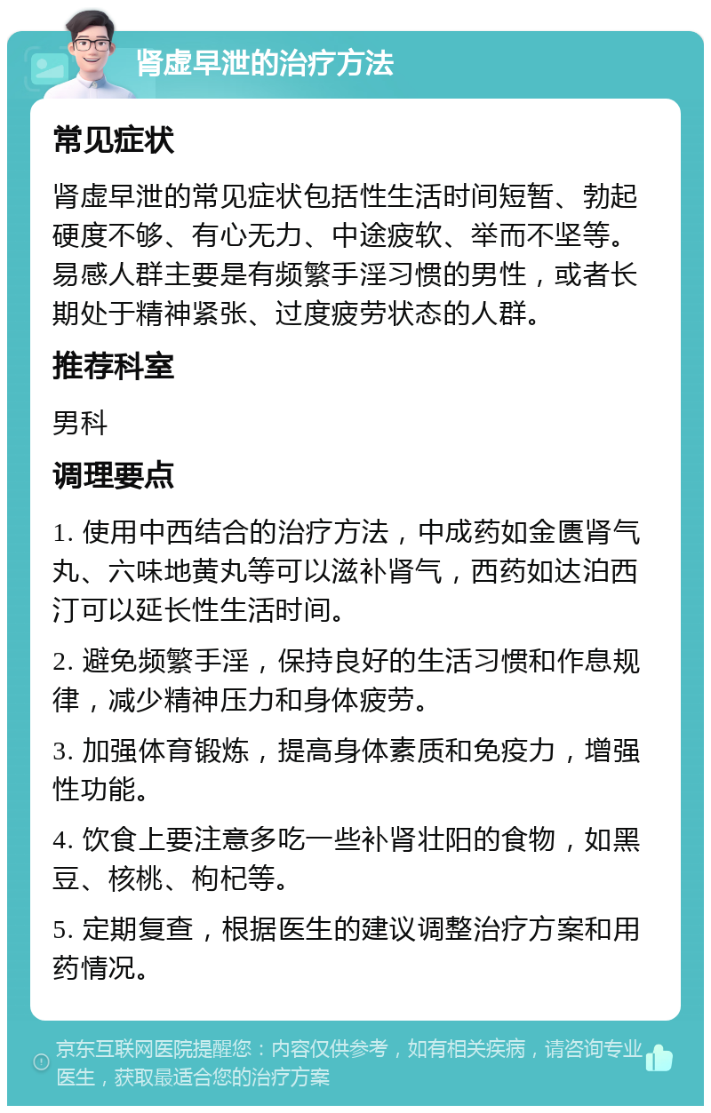 肾虚早泄的治疗方法 常见症状 肾虚早泄的常见症状包括性生活时间短暂、勃起硬度不够、有心无力、中途疲软、举而不坚等。易感人群主要是有频繁手淫习惯的男性，或者长期处于精神紧张、过度疲劳状态的人群。 推荐科室 男科 调理要点 1. 使用中西结合的治疗方法，中成药如金匮肾气丸、六味地黄丸等可以滋补肾气，西药如达泊西汀可以延长性生活时间。 2. 避免频繁手淫，保持良好的生活习惯和作息规律，减少精神压力和身体疲劳。 3. 加强体育锻炼，提高身体素质和免疫力，增强性功能。 4. 饮食上要注意多吃一些补肾壮阳的食物，如黑豆、核桃、枸杞等。 5. 定期复查，根据医生的建议调整治疗方案和用药情况。