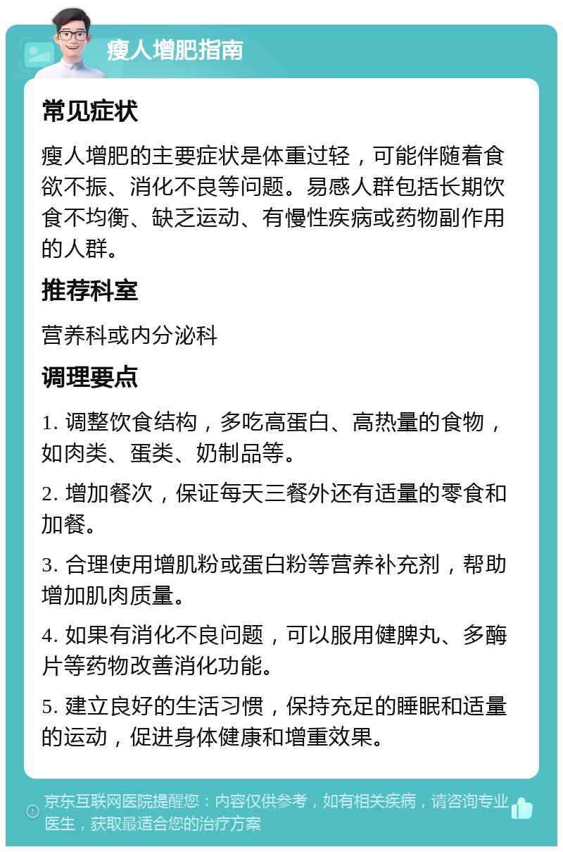 瘦人增肥指南 常见症状 瘦人增肥的主要症状是体重过轻，可能伴随着食欲不振、消化不良等问题。易感人群包括长期饮食不均衡、缺乏运动、有慢性疾病或药物副作用的人群。 推荐科室 营养科或内分泌科 调理要点 1. 调整饮食结构，多吃高蛋白、高热量的食物，如肉类、蛋类、奶制品等。 2. 增加餐次，保证每天三餐外还有适量的零食和加餐。 3. 合理使用增肌粉或蛋白粉等营养补充剂，帮助增加肌肉质量。 4. 如果有消化不良问题，可以服用健脾丸、多酶片等药物改善消化功能。 5. 建立良好的生活习惯，保持充足的睡眠和适量的运动，促进身体健康和增重效果。