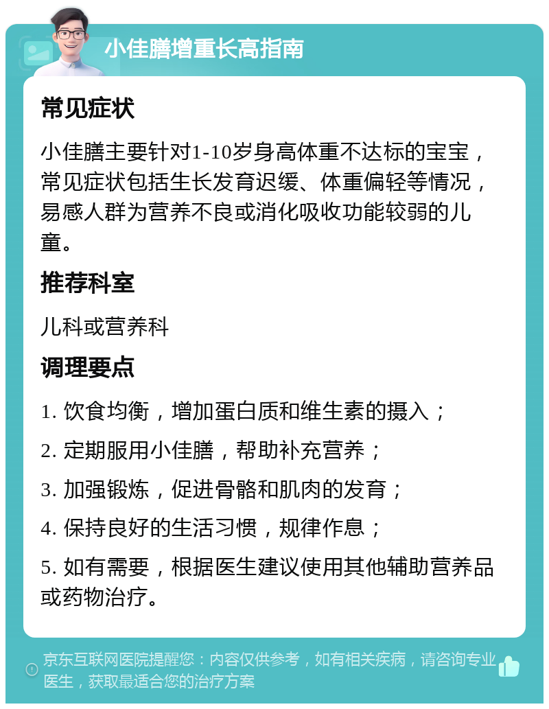 小佳膳增重长高指南 常见症状 小佳膳主要针对1-10岁身高体重不达标的宝宝，常见症状包括生长发育迟缓、体重偏轻等情况，易感人群为营养不良或消化吸收功能较弱的儿童。 推荐科室 儿科或营养科 调理要点 1. 饮食均衡，增加蛋白质和维生素的摄入； 2. 定期服用小佳膳，帮助补充营养； 3. 加强锻炼，促进骨骼和肌肉的发育； 4. 保持良好的生活习惯，规律作息； 5. 如有需要，根据医生建议使用其他辅助营养品或药物治疗。