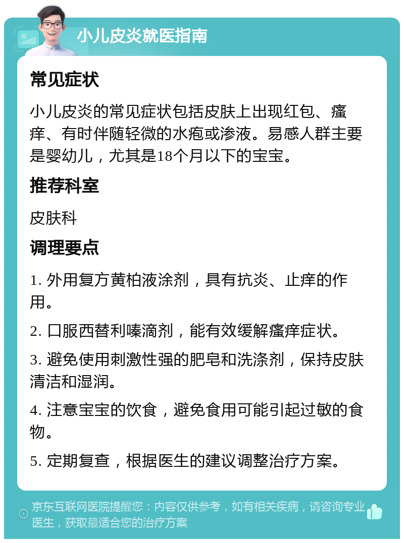 小儿皮炎就医指南 常见症状 小儿皮炎的常见症状包括皮肤上出现红包、瘙痒、有时伴随轻微的水疱或渗液。易感人群主要是婴幼儿，尤其是18个月以下的宝宝。 推荐科室 皮肤科 调理要点 1. 外用复方黄柏液涂剂，具有抗炎、止痒的作用。 2. 口服西替利嗪滴剂，能有效缓解瘙痒症状。 3. 避免使用刺激性强的肥皂和洗涤剂，保持皮肤清洁和湿润。 4. 注意宝宝的饮食，避免食用可能引起过敏的食物。 5. 定期复查，根据医生的建议调整治疗方案。