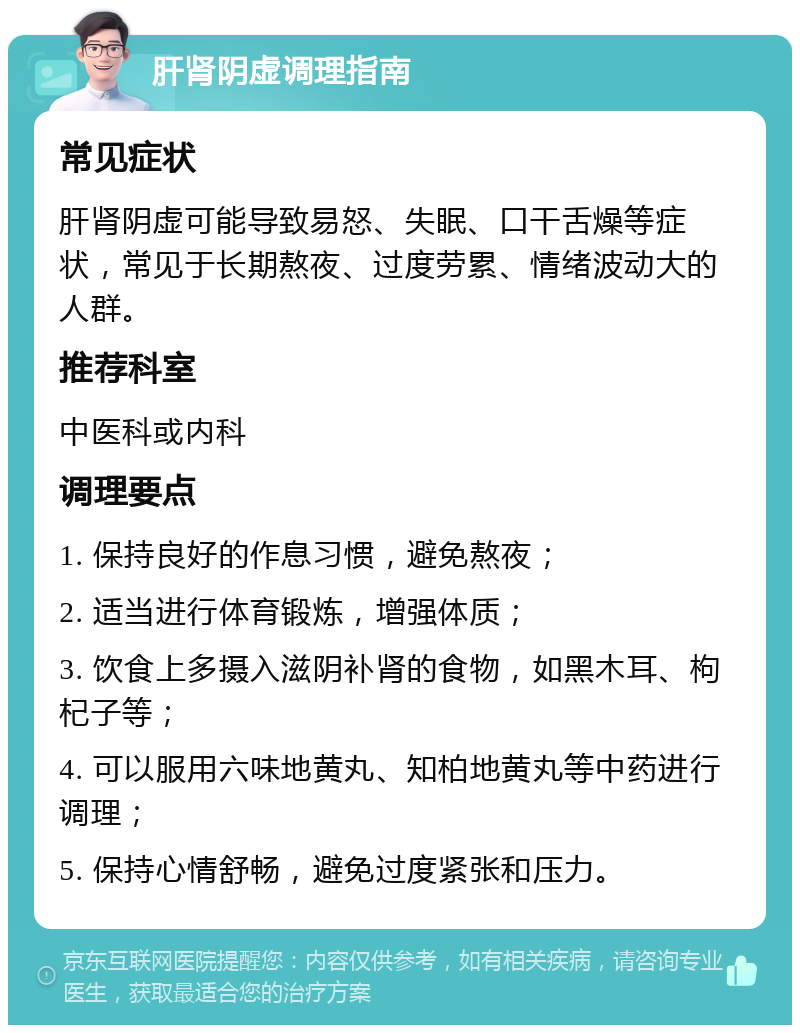 肝肾阴虚调理指南 常见症状 肝肾阴虚可能导致易怒、失眠、口干舌燥等症状，常见于长期熬夜、过度劳累、情绪波动大的人群。 推荐科室 中医科或内科 调理要点 1. 保持良好的作息习惯，避免熬夜； 2. 适当进行体育锻炼，增强体质； 3. 饮食上多摄入滋阴补肾的食物，如黑木耳、枸杞子等； 4. 可以服用六味地黄丸、知柏地黄丸等中药进行调理； 5. 保持心情舒畅，避免过度紧张和压力。