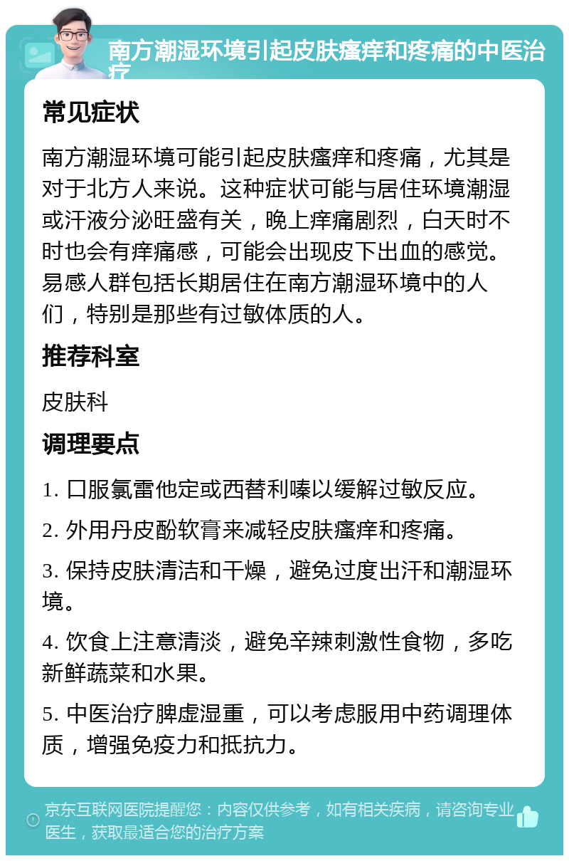 南方潮湿环境引起皮肤瘙痒和疼痛的中医治疗 常见症状 南方潮湿环境可能引起皮肤瘙痒和疼痛，尤其是对于北方人来说。这种症状可能与居住环境潮湿或汗液分泌旺盛有关，晚上痒痛剧烈，白天时不时也会有痒痛感，可能会出现皮下出血的感觉。易感人群包括长期居住在南方潮湿环境中的人们，特别是那些有过敏体质的人。 推荐科室 皮肤科 调理要点 1. 口服氯雷他定或西替利嗪以缓解过敏反应。 2. 外用丹皮酚软膏来减轻皮肤瘙痒和疼痛。 3. 保持皮肤清洁和干燥，避免过度出汗和潮湿环境。 4. 饮食上注意清淡，避免辛辣刺激性食物，多吃新鲜蔬菜和水果。 5. 中医治疗脾虚湿重，可以考虑服用中药调理体质，增强免疫力和抵抗力。