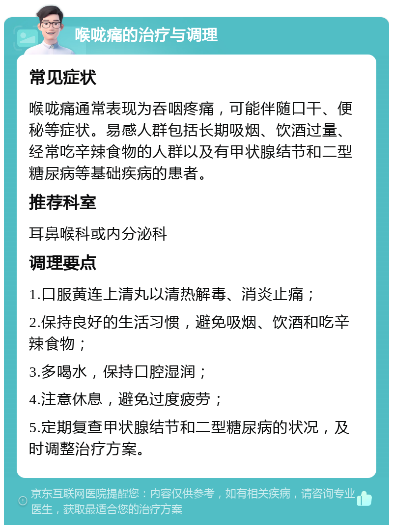 喉咙痛的治疗与调理 常见症状 喉咙痛通常表现为吞咽疼痛，可能伴随口干、便秘等症状。易感人群包括长期吸烟、饮酒过量、经常吃辛辣食物的人群以及有甲状腺结节和二型糖尿病等基础疾病的患者。 推荐科室 耳鼻喉科或内分泌科 调理要点 1.口服黄连上清丸以清热解毒、消炎止痛； 2.保持良好的生活习惯，避免吸烟、饮酒和吃辛辣食物； 3.多喝水，保持口腔湿润； 4.注意休息，避免过度疲劳； 5.定期复查甲状腺结节和二型糖尿病的状况，及时调整治疗方案。