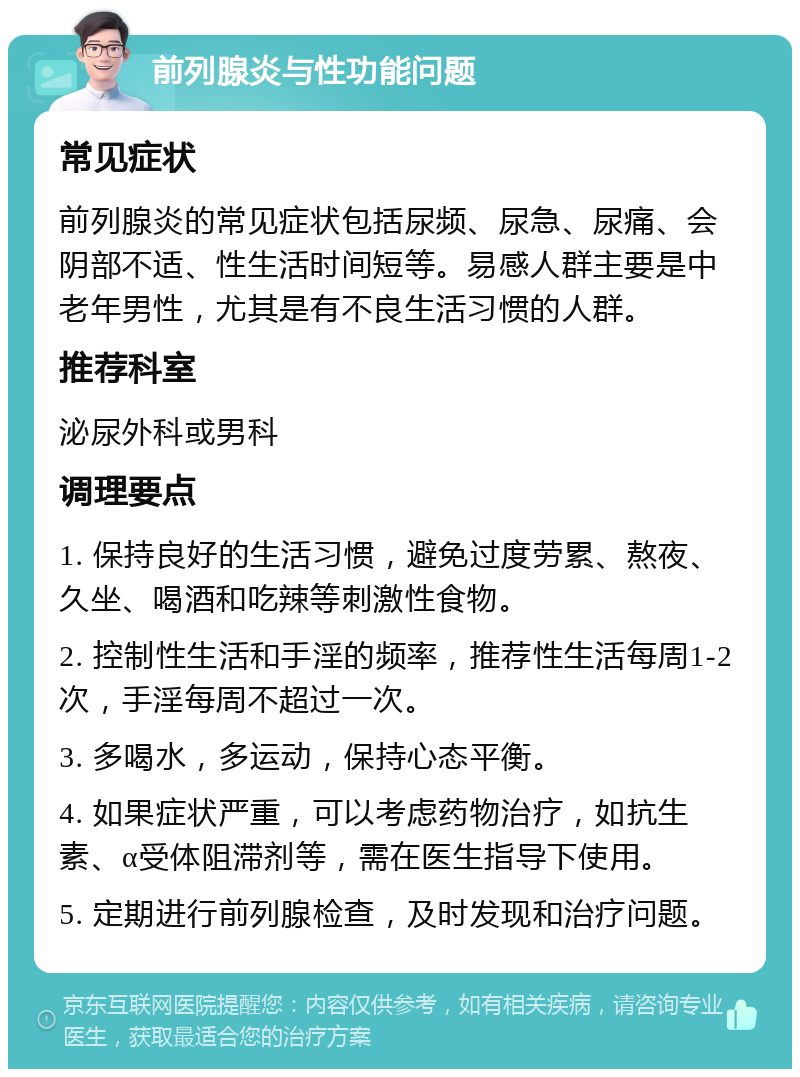 前列腺炎与性功能问题 常见症状 前列腺炎的常见症状包括尿频、尿急、尿痛、会阴部不适、性生活时间短等。易感人群主要是中老年男性，尤其是有不良生活习惯的人群。 推荐科室 泌尿外科或男科 调理要点 1. 保持良好的生活习惯，避免过度劳累、熬夜、久坐、喝酒和吃辣等刺激性食物。 2. 控制性生活和手淫的频率，推荐性生活每周1-2次，手淫每周不超过一次。 3. 多喝水，多运动，保持心态平衡。 4. 如果症状严重，可以考虑药物治疗，如抗生素、α受体阻滞剂等，需在医生指导下使用。 5. 定期进行前列腺检查，及时发现和治疗问题。