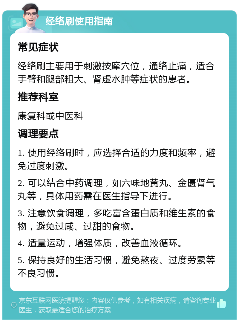 经络刷使用指南 常见症状 经络刷主要用于刺激按摩穴位，通络止痛，适合手臂和腿部粗大、肾虚水肿等症状的患者。 推荐科室 康复科或中医科 调理要点 1. 使用经络刷时，应选择合适的力度和频率，避免过度刺激。 2. 可以结合中药调理，如六味地黄丸、金匮肾气丸等，具体用药需在医生指导下进行。 3. 注意饮食调理，多吃富含蛋白质和维生素的食物，避免过咸、过甜的食物。 4. 适量运动，增强体质，改善血液循环。 5. 保持良好的生活习惯，避免熬夜、过度劳累等不良习惯。