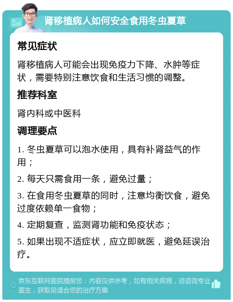 肾移植病人如何安全食用冬虫夏草 常见症状 肾移植病人可能会出现免疫力下降、水肿等症状，需要特别注意饮食和生活习惯的调整。 推荐科室 肾内科或中医科 调理要点 1. 冬虫夏草可以泡水使用，具有补肾益气的作用； 2. 每天只需食用一条，避免过量； 3. 在食用冬虫夏草的同时，注意均衡饮食，避免过度依赖单一食物； 4. 定期复查，监测肾功能和免疫状态； 5. 如果出现不适症状，应立即就医，避免延误治疗。