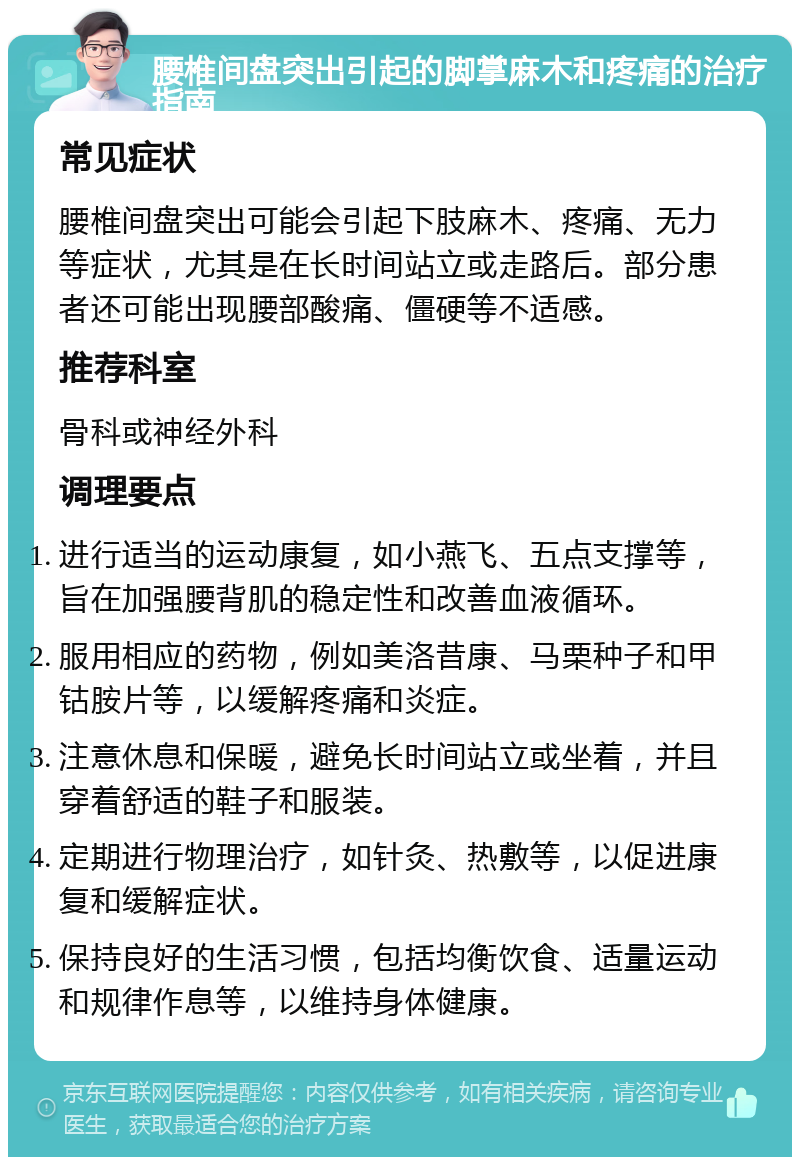 腰椎间盘突出引起的脚掌麻木和疼痛的治疗指南 常见症状 腰椎间盘突出可能会引起下肢麻木、疼痛、无力等症状，尤其是在长时间站立或走路后。部分患者还可能出现腰部酸痛、僵硬等不适感。 推荐科室 骨科或神经外科 调理要点 进行适当的运动康复，如小燕飞、五点支撑等，旨在加强腰背肌的稳定性和改善血液循环。 服用相应的药物，例如美洛昔康、马栗种子和甲钴胺片等，以缓解疼痛和炎症。 注意休息和保暖，避免长时间站立或坐着，并且穿着舒适的鞋子和服装。 定期进行物理治疗，如针灸、热敷等，以促进康复和缓解症状。 保持良好的生活习惯，包括均衡饮食、适量运动和规律作息等，以维持身体健康。