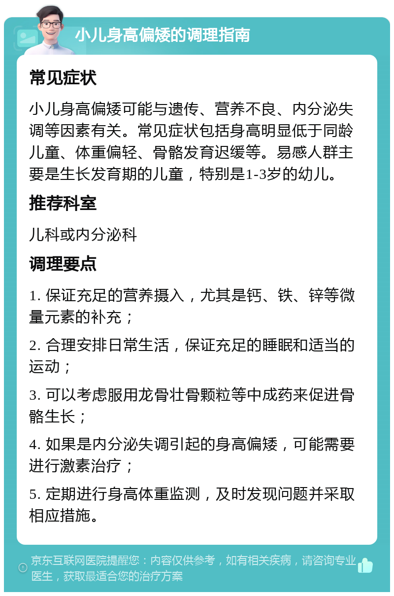 小儿身高偏矮的调理指南 常见症状 小儿身高偏矮可能与遗传、营养不良、内分泌失调等因素有关。常见症状包括身高明显低于同龄儿童、体重偏轻、骨骼发育迟缓等。易感人群主要是生长发育期的儿童，特别是1-3岁的幼儿。 推荐科室 儿科或内分泌科 调理要点 1. 保证充足的营养摄入，尤其是钙、铁、锌等微量元素的补充； 2. 合理安排日常生活，保证充足的睡眠和适当的运动； 3. 可以考虑服用龙骨壮骨颗粒等中成药来促进骨骼生长； 4. 如果是内分泌失调引起的身高偏矮，可能需要进行激素治疗； 5. 定期进行身高体重监测，及时发现问题并采取相应措施。