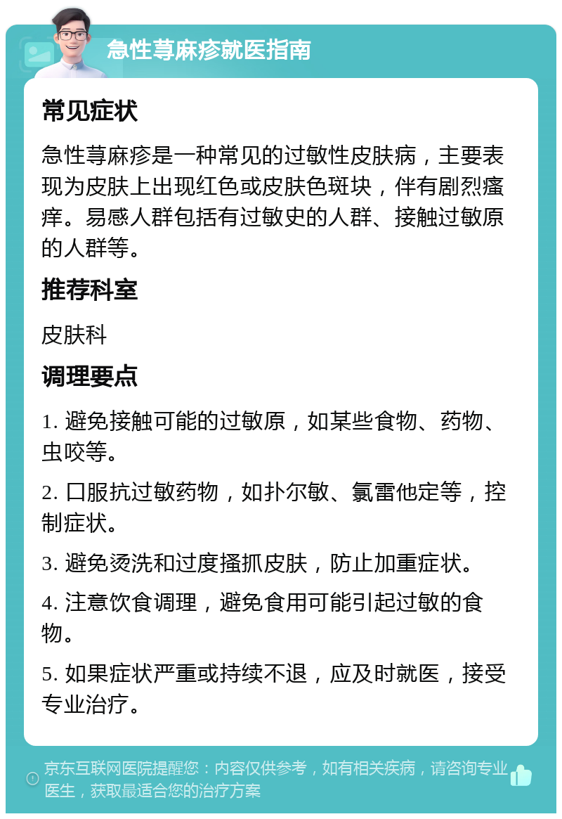 急性荨麻疹就医指南 常见症状 急性荨麻疹是一种常见的过敏性皮肤病，主要表现为皮肤上出现红色或皮肤色斑块，伴有剧烈瘙痒。易感人群包括有过敏史的人群、接触过敏原的人群等。 推荐科室 皮肤科 调理要点 1. 避免接触可能的过敏原，如某些食物、药物、虫咬等。 2. 口服抗过敏药物，如扑尔敏、氯雷他定等，控制症状。 3. 避免烫洗和过度搔抓皮肤，防止加重症状。 4. 注意饮食调理，避免食用可能引起过敏的食物。 5. 如果症状严重或持续不退，应及时就医，接受专业治疗。