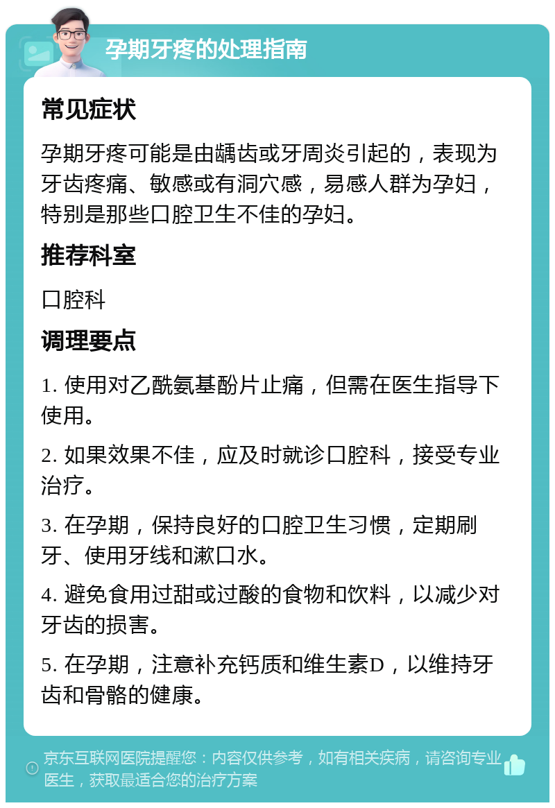 孕期牙疼的处理指南 常见症状 孕期牙疼可能是由龋齿或牙周炎引起的，表现为牙齿疼痛、敏感或有洞穴感，易感人群为孕妇，特别是那些口腔卫生不佳的孕妇。 推荐科室 口腔科 调理要点 1. 使用对乙酰氨基酚片止痛，但需在医生指导下使用。 2. 如果效果不佳，应及时就诊口腔科，接受专业治疗。 3. 在孕期，保持良好的口腔卫生习惯，定期刷牙、使用牙线和漱口水。 4. 避免食用过甜或过酸的食物和饮料，以减少对牙齿的损害。 5. 在孕期，注意补充钙质和维生素D，以维持牙齿和骨骼的健康。