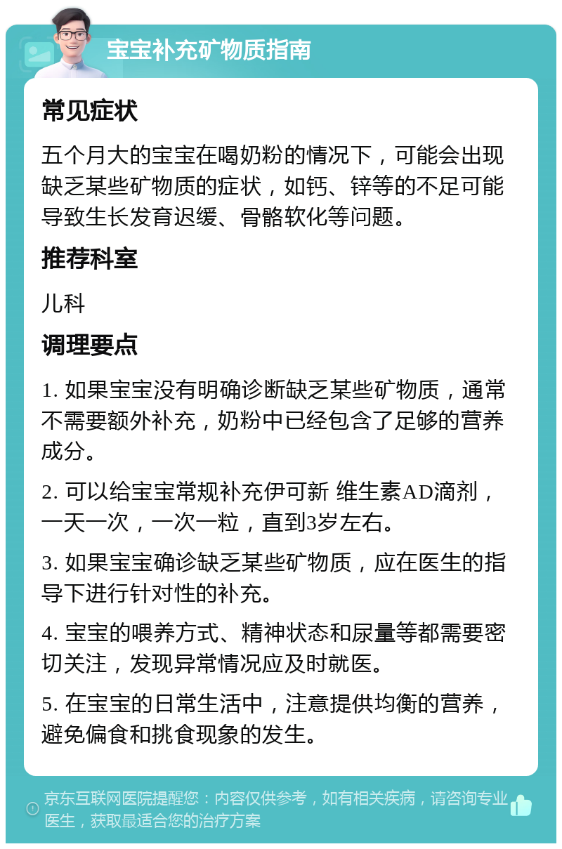 宝宝补充矿物质指南 常见症状 五个月大的宝宝在喝奶粉的情况下，可能会出现缺乏某些矿物质的症状，如钙、锌等的不足可能导致生长发育迟缓、骨骼软化等问题。 推荐科室 儿科 调理要点 1. 如果宝宝没有明确诊断缺乏某些矿物质，通常不需要额外补充，奶粉中已经包含了足够的营养成分。 2. 可以给宝宝常规补充伊可新 维生素AD滴剂，一天一次，一次一粒，直到3岁左右。 3. 如果宝宝确诊缺乏某些矿物质，应在医生的指导下进行针对性的补充。 4. 宝宝的喂养方式、精神状态和尿量等都需要密切关注，发现异常情况应及时就医。 5. 在宝宝的日常生活中，注意提供均衡的营养，避免偏食和挑食现象的发生。