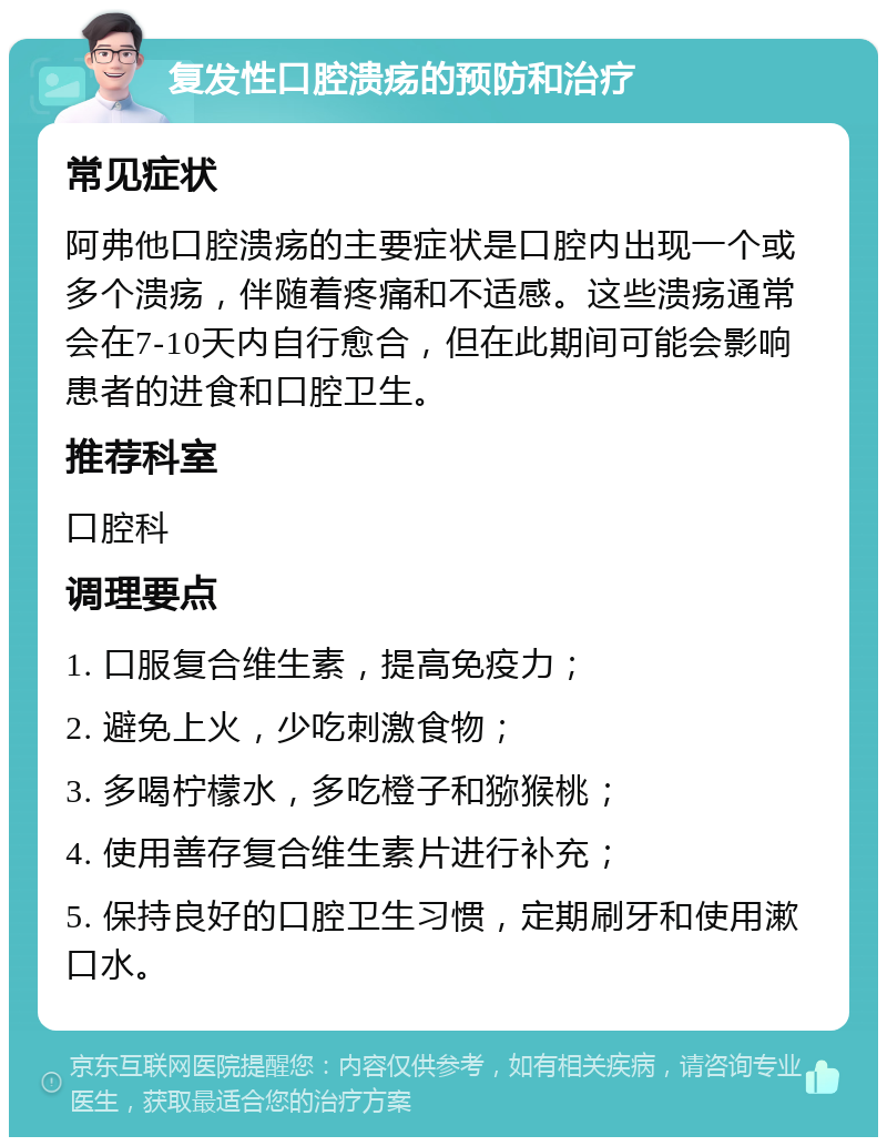 复发性口腔溃疡的预防和治疗 常见症状 阿弗他口腔溃疡的主要症状是口腔内出现一个或多个溃疡，伴随着疼痛和不适感。这些溃疡通常会在7-10天内自行愈合，但在此期间可能会影响患者的进食和口腔卫生。 推荐科室 口腔科 调理要点 1. 口服复合维生素，提高免疫力； 2. 避免上火，少吃刺激食物； 3. 多喝柠檬水，多吃橙子和猕猴桃； 4. 使用善存复合维生素片进行补充； 5. 保持良好的口腔卫生习惯，定期刷牙和使用漱口水。