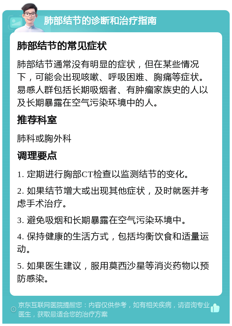 肺部结节的诊断和治疗指南 肺部结节的常见症状 肺部结节通常没有明显的症状，但在某些情况下，可能会出现咳嗽、呼吸困难、胸痛等症状。易感人群包括长期吸烟者、有肿瘤家族史的人以及长期暴露在空气污染环境中的人。 推荐科室 肺科或胸外科 调理要点 1. 定期进行胸部CT检查以监测结节的变化。 2. 如果结节增大或出现其他症状，及时就医并考虑手术治疗。 3. 避免吸烟和长期暴露在空气污染环境中。 4. 保持健康的生活方式，包括均衡饮食和适量运动。 5. 如果医生建议，服用莫西沙星等消炎药物以预防感染。