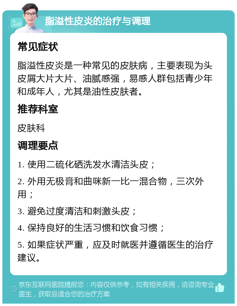 脂溢性皮炎的治疗与调理 常见症状 脂溢性皮炎是一种常见的皮肤病，主要表现为头皮屑大片大片、油腻感强，易感人群包括青少年和成年人，尤其是油性皮肤者。 推荐科室 皮肤科 调理要点 1. 使用二硫化硒洗发水清洁头皮； 2. 外用无极膏和曲咪新一比一混合物，三次外用； 3. 避免过度清洁和刺激头皮； 4. 保持良好的生活习惯和饮食习惯； 5. 如果症状严重，应及时就医并遵循医生的治疗建议。