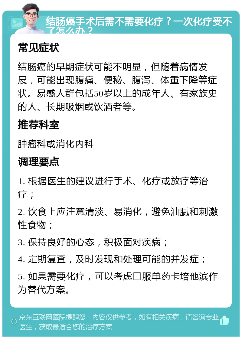 结肠癌手术后需不需要化疗？一次化疗受不了怎么办？ 常见症状 结肠癌的早期症状可能不明显，但随着病情发展，可能出现腹痛、便秘、腹泻、体重下降等症状。易感人群包括50岁以上的成年人、有家族史的人、长期吸烟或饮酒者等。 推荐科室 肿瘤科或消化内科 调理要点 1. 根据医生的建议进行手术、化疗或放疗等治疗； 2. 饮食上应注意清淡、易消化，避免油腻和刺激性食物； 3. 保持良好的心态，积极面对疾病； 4. 定期复查，及时发现和处理可能的并发症； 5. 如果需要化疗，可以考虑口服单药卡培他滨作为替代方案。