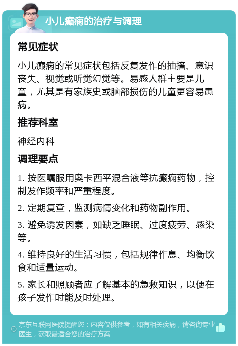 小儿癫痫的治疗与调理 常见症状 小儿癫痫的常见症状包括反复发作的抽搐、意识丧失、视觉或听觉幻觉等。易感人群主要是儿童，尤其是有家族史或脑部损伤的儿童更容易患病。 推荐科室 神经内科 调理要点 1. 按医嘱服用奥卡西平混合液等抗癫痫药物，控制发作频率和严重程度。 2. 定期复查，监测病情变化和药物副作用。 3. 避免诱发因素，如缺乏睡眠、过度疲劳、感染等。 4. 维持良好的生活习惯，包括规律作息、均衡饮食和适量运动。 5. 家长和照顾者应了解基本的急救知识，以便在孩子发作时能及时处理。