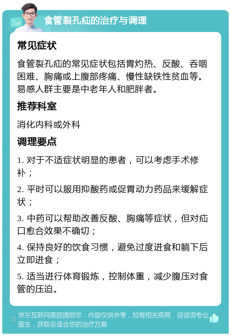 食管裂孔疝的治疗与调理 常见症状 食管裂孔疝的常见症状包括胃灼热、反酸、吞咽困难、胸痛或上腹部疼痛、慢性缺铁性贫血等。易感人群主要是中老年人和肥胖者。 推荐科室 消化内科或外科 调理要点 1. 对于不适症状明显的患者，可以考虑手术修补； 2. 平时可以服用抑酸药或促胃动力药品来缓解症状； 3. 中药可以帮助改善反酸、胸痛等症状，但对疝口愈合效果不确切； 4. 保持良好的饮食习惯，避免过度进食和躺下后立即进食； 5. 适当进行体育锻炼，控制体重，减少腹压对食管的压迫。