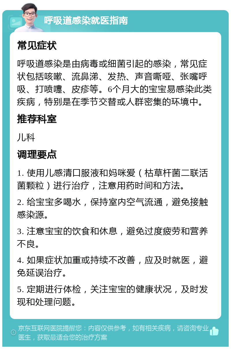 呼吸道感染就医指南 常见症状 呼吸道感染是由病毒或细菌引起的感染，常见症状包括咳嗽、流鼻涕、发热、声音嘶哑、张嘴呼吸、打喷嚏、皮疹等。6个月大的宝宝易感染此类疾病，特别是在季节交替或人群密集的环境中。 推荐科室 儿科 调理要点 1. 使用儿感清口服液和妈咪爱（枯草杆菌二联活菌颗粒）进行治疗，注意用药时间和方法。 2. 给宝宝多喝水，保持室内空气流通，避免接触感染源。 3. 注意宝宝的饮食和休息，避免过度疲劳和营养不良。 4. 如果症状加重或持续不改善，应及时就医，避免延误治疗。 5. 定期进行体检，关注宝宝的健康状况，及时发现和处理问题。