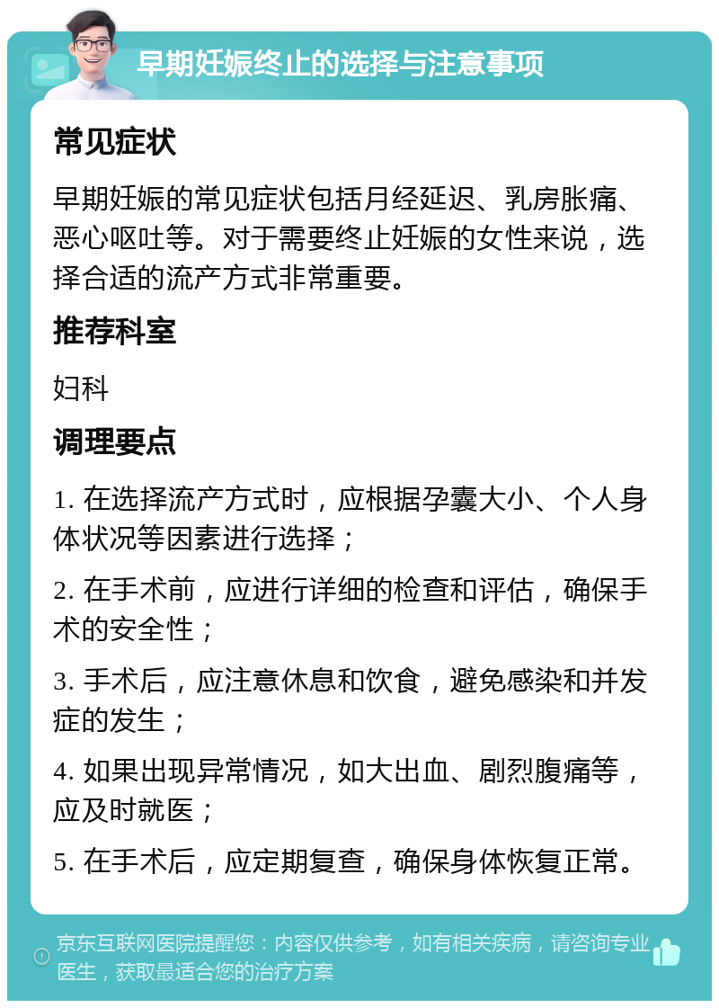 早期妊娠终止的选择与注意事项 常见症状 早期妊娠的常见症状包括月经延迟、乳房胀痛、恶心呕吐等。对于需要终止妊娠的女性来说，选择合适的流产方式非常重要。 推荐科室 妇科 调理要点 1. 在选择流产方式时，应根据孕囊大小、个人身体状况等因素进行选择； 2. 在手术前，应进行详细的检查和评估，确保手术的安全性； 3. 手术后，应注意休息和饮食，避免感染和并发症的发生； 4. 如果出现异常情况，如大出血、剧烈腹痛等，应及时就医； 5. 在手术后，应定期复查，确保身体恢复正常。