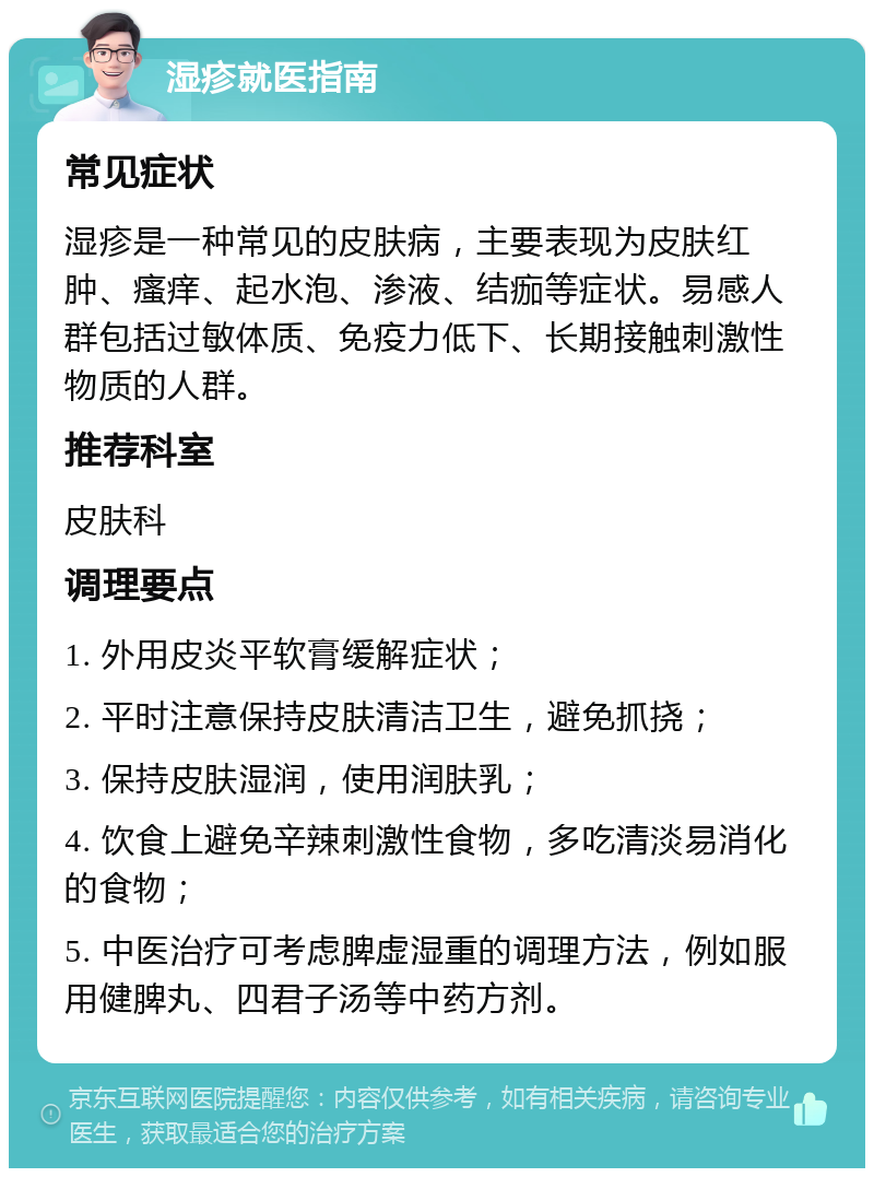 湿疹就医指南 常见症状 湿疹是一种常见的皮肤病，主要表现为皮肤红肿、瘙痒、起水泡、渗液、结痂等症状。易感人群包括过敏体质、免疫力低下、长期接触刺激性物质的人群。 推荐科室 皮肤科 调理要点 1. 外用皮炎平软膏缓解症状； 2. 平时注意保持皮肤清洁卫生，避免抓挠； 3. 保持皮肤湿润，使用润肤乳； 4. 饮食上避免辛辣刺激性食物，多吃清淡易消化的食物； 5. 中医治疗可考虑脾虚湿重的调理方法，例如服用健脾丸、四君子汤等中药方剂。