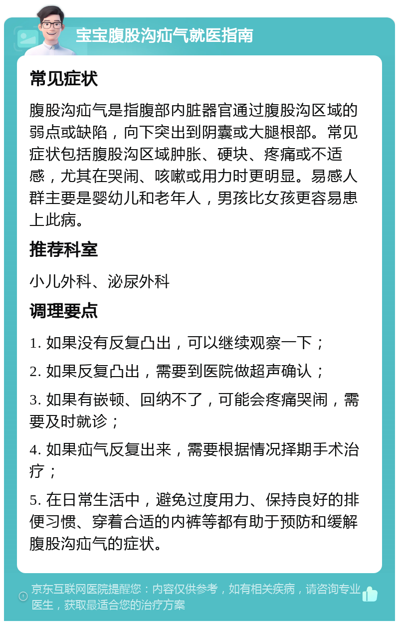 宝宝腹股沟疝气就医指南 常见症状 腹股沟疝气是指腹部内脏器官通过腹股沟区域的弱点或缺陷，向下突出到阴囊或大腿根部。常见症状包括腹股沟区域肿胀、硬块、疼痛或不适感，尤其在哭闹、咳嗽或用力时更明显。易感人群主要是婴幼儿和老年人，男孩比女孩更容易患上此病。 推荐科室 小儿外科、泌尿外科 调理要点 1. 如果没有反复凸出，可以继续观察一下； 2. 如果反复凸出，需要到医院做超声确认； 3. 如果有嵌顿、回纳不了，可能会疼痛哭闹，需要及时就诊； 4. 如果疝气反复出来，需要根据情况择期手术治疗； 5. 在日常生活中，避免过度用力、保持良好的排便习惯、穿着合适的内裤等都有助于预防和缓解腹股沟疝气的症状。