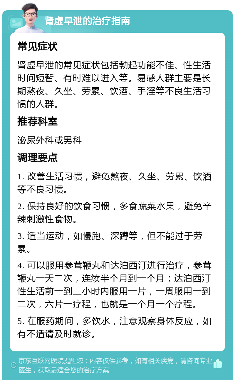 肾虚早泄的治疗指南 常见症状 肾虚早泄的常见症状包括勃起功能不佳、性生活时间短暂、有时难以进入等。易感人群主要是长期熬夜、久坐、劳累、饮酒、手淫等不良生活习惯的人群。 推荐科室 泌尿外科或男科 调理要点 1. 改善生活习惯，避免熬夜、久坐、劳累、饮酒等不良习惯。 2. 保持良好的饮食习惯，多食蔬菜水果，避免辛辣刺激性食物。 3. 适当运动，如慢跑、深蹲等，但不能过于劳累。 4. 可以服用参茸鞭丸和达泊西汀进行治疗，参茸鞭丸一天二次，连续半个月到一个月；达泊西汀性生活前一到三小时内服用一片，一周服用一到二次，六片一疗程，也就是一个月一个疗程。 5. 在服药期间，多饮水，注意观察身体反应，如有不适请及时就诊。