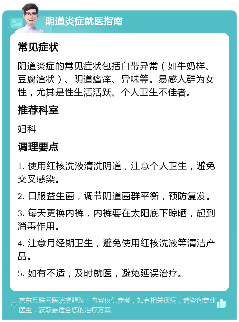 阴道炎症就医指南 常见症状 阴道炎症的常见症状包括白带异常（如牛奶样、豆腐渣状）、阴道瘙痒、异味等。易感人群为女性，尤其是性生活活跃、个人卫生不佳者。 推荐科室 妇科 调理要点 1. 使用红核洗液清洗阴道，注意个人卫生，避免交叉感染。 2. 口服益生菌，调节阴道菌群平衡，预防复发。 3. 每天更换内裤，内裤要在太阳底下晾晒，起到消毒作用。 4. 注意月经期卫生，避免使用红核洗液等清洁产品。 5. 如有不适，及时就医，避免延误治疗。