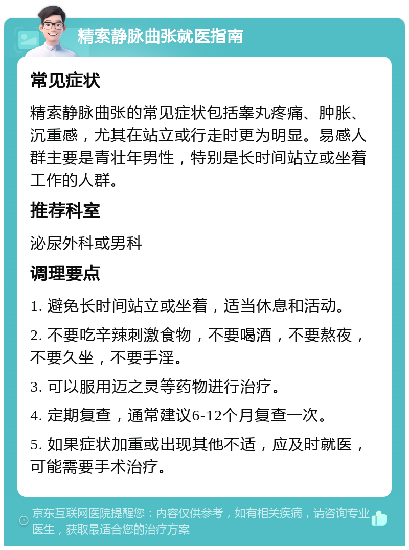 精索静脉曲张就医指南 常见症状 精索静脉曲张的常见症状包括睾丸疼痛、肿胀、沉重感，尤其在站立或行走时更为明显。易感人群主要是青壮年男性，特别是长时间站立或坐着工作的人群。 推荐科室 泌尿外科或男科 调理要点 1. 避免长时间站立或坐着，适当休息和活动。 2. 不要吃辛辣刺激食物，不要喝酒，不要熬夜，不要久坐，不要手淫。 3. 可以服用迈之灵等药物进行治疗。 4. 定期复查，通常建议6-12个月复查一次。 5. 如果症状加重或出现其他不适，应及时就医，可能需要手术治疗。