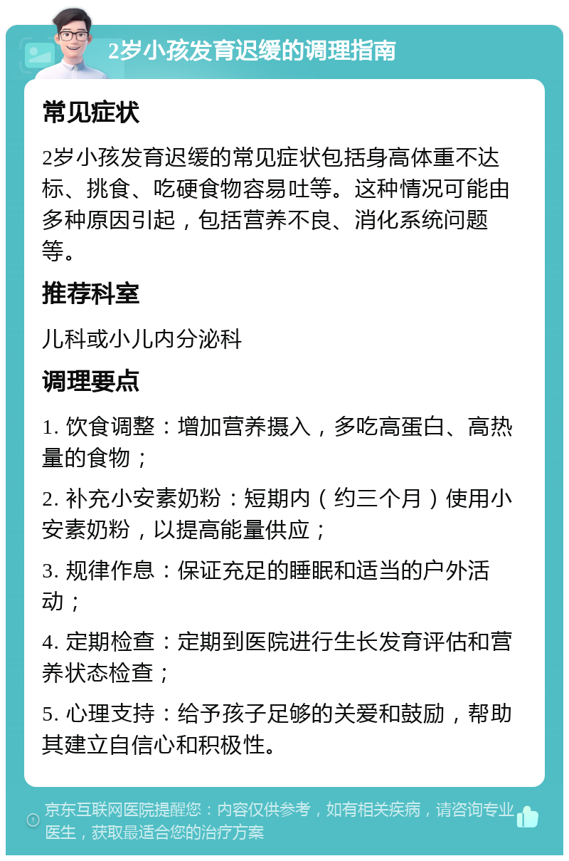 2岁小孩发育迟缓的调理指南 常见症状 2岁小孩发育迟缓的常见症状包括身高体重不达标、挑食、吃硬食物容易吐等。这种情况可能由多种原因引起，包括营养不良、消化系统问题等。 推荐科室 儿科或小儿内分泌科 调理要点 1. 饮食调整：增加营养摄入，多吃高蛋白、高热量的食物； 2. 补充小安素奶粉：短期内（约三个月）使用小安素奶粉，以提高能量供应； 3. 规律作息：保证充足的睡眠和适当的户外活动； 4. 定期检查：定期到医院进行生长发育评估和营养状态检查； 5. 心理支持：给予孩子足够的关爱和鼓励，帮助其建立自信心和积极性。