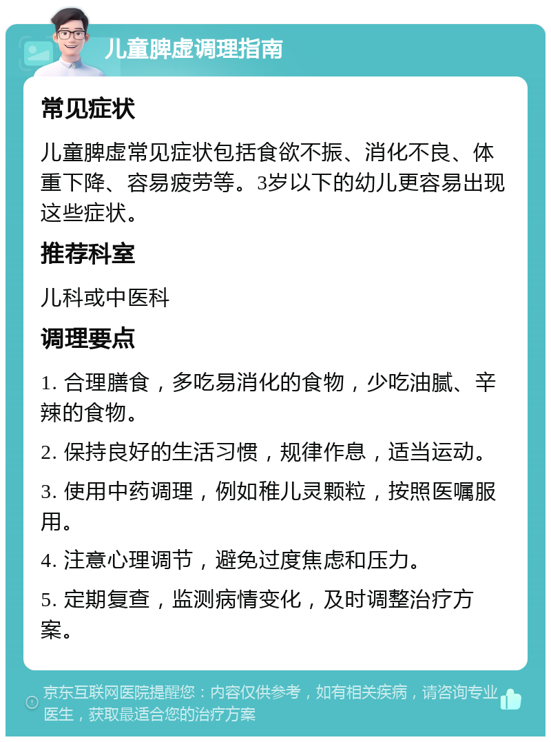 儿童脾虚调理指南 常见症状 儿童脾虚常见症状包括食欲不振、消化不良、体重下降、容易疲劳等。3岁以下的幼儿更容易出现这些症状。 推荐科室 儿科或中医科 调理要点 1. 合理膳食，多吃易消化的食物，少吃油腻、辛辣的食物。 2. 保持良好的生活习惯，规律作息，适当运动。 3. 使用中药调理，例如稚儿灵颗粒，按照医嘱服用。 4. 注意心理调节，避免过度焦虑和压力。 5. 定期复查，监测病情变化，及时调整治疗方案。