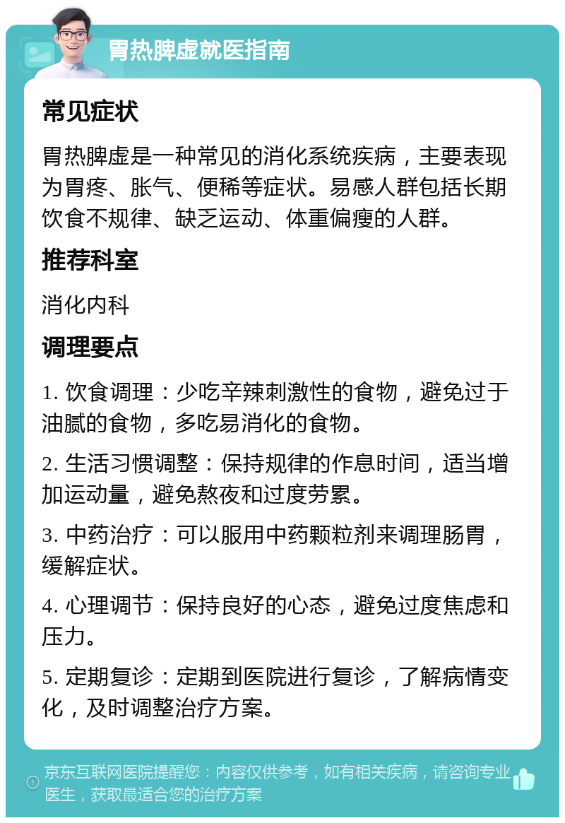 胃热脾虚就医指南 常见症状 胃热脾虚是一种常见的消化系统疾病，主要表现为胃疼、胀气、便稀等症状。易感人群包括长期饮食不规律、缺乏运动、体重偏瘦的人群。 推荐科室 消化内科 调理要点 1. 饮食调理：少吃辛辣刺激性的食物，避免过于油腻的食物，多吃易消化的食物。 2. 生活习惯调整：保持规律的作息时间，适当增加运动量，避免熬夜和过度劳累。 3. 中药治疗：可以服用中药颗粒剂来调理肠胃，缓解症状。 4. 心理调节：保持良好的心态，避免过度焦虑和压力。 5. 定期复诊：定期到医院进行复诊，了解病情变化，及时调整治疗方案。