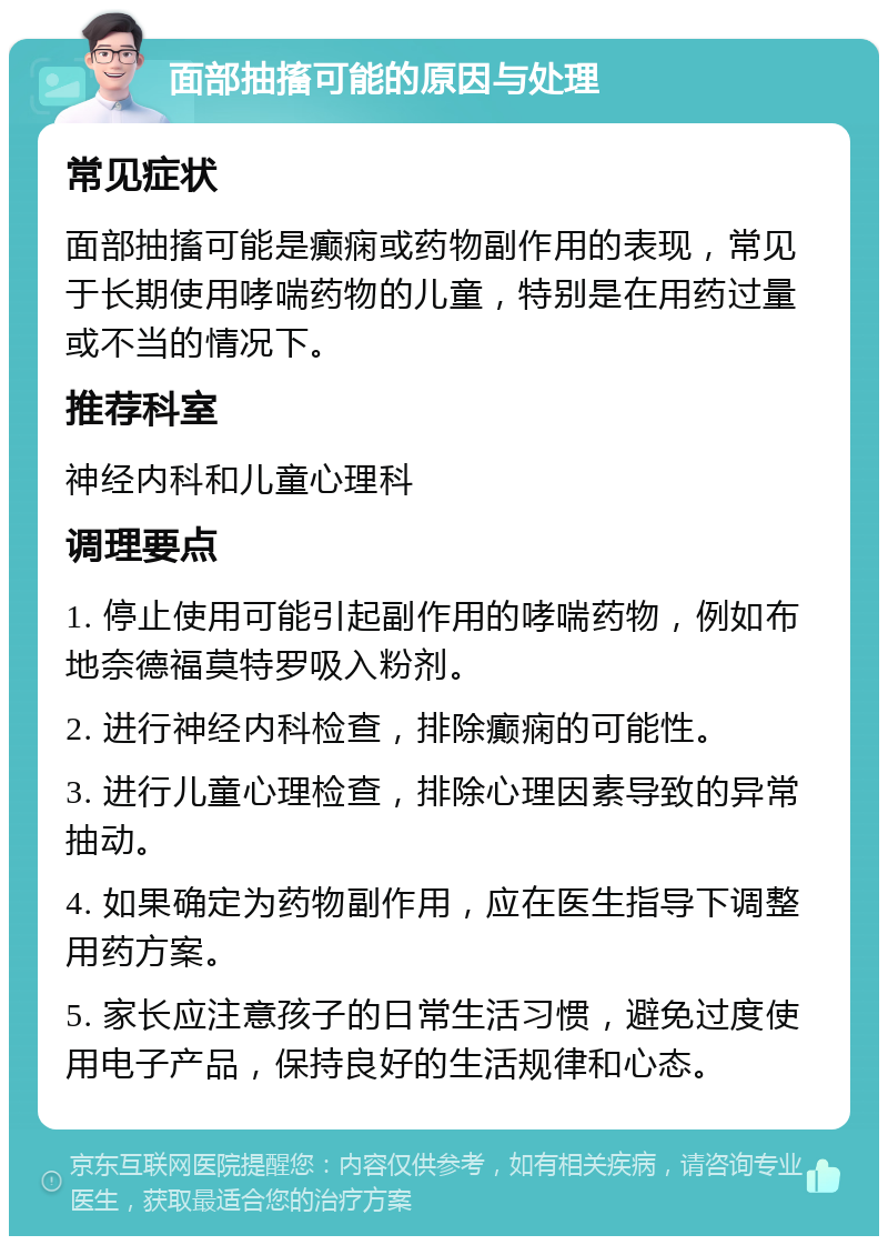 面部抽搐可能的原因与处理 常见症状 面部抽搐可能是癫痫或药物副作用的表现，常见于长期使用哮喘药物的儿童，特别是在用药过量或不当的情况下。 推荐科室 神经内科和儿童心理科 调理要点 1. 停止使用可能引起副作用的哮喘药物，例如布地奈德福莫特罗吸入粉剂。 2. 进行神经内科检查，排除癫痫的可能性。 3. 进行儿童心理检查，排除心理因素导致的异常抽动。 4. 如果确定为药物副作用，应在医生指导下调整用药方案。 5. 家长应注意孩子的日常生活习惯，避免过度使用电子产品，保持良好的生活规律和心态。