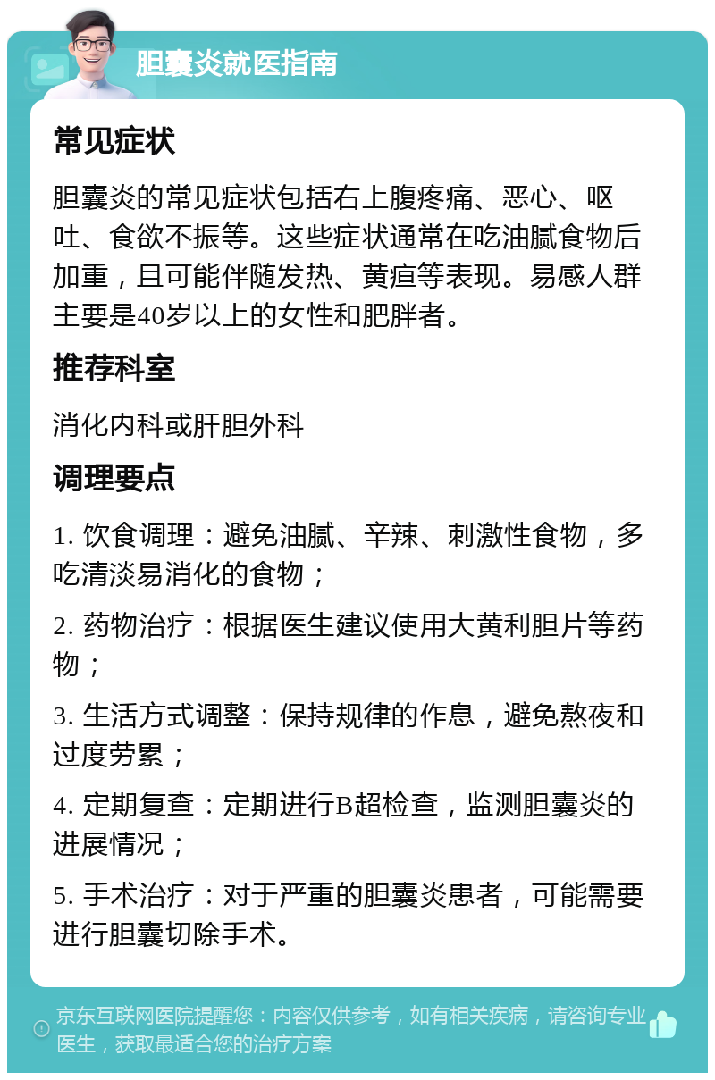 胆囊炎就医指南 常见症状 胆囊炎的常见症状包括右上腹疼痛、恶心、呕吐、食欲不振等。这些症状通常在吃油腻食物后加重，且可能伴随发热、黄疸等表现。易感人群主要是40岁以上的女性和肥胖者。 推荐科室 消化内科或肝胆外科 调理要点 1. 饮食调理：避免油腻、辛辣、刺激性食物，多吃清淡易消化的食物； 2. 药物治疗：根据医生建议使用大黄利胆片等药物； 3. 生活方式调整：保持规律的作息，避免熬夜和过度劳累； 4. 定期复查：定期进行B超检查，监测胆囊炎的进展情况； 5. 手术治疗：对于严重的胆囊炎患者，可能需要进行胆囊切除手术。