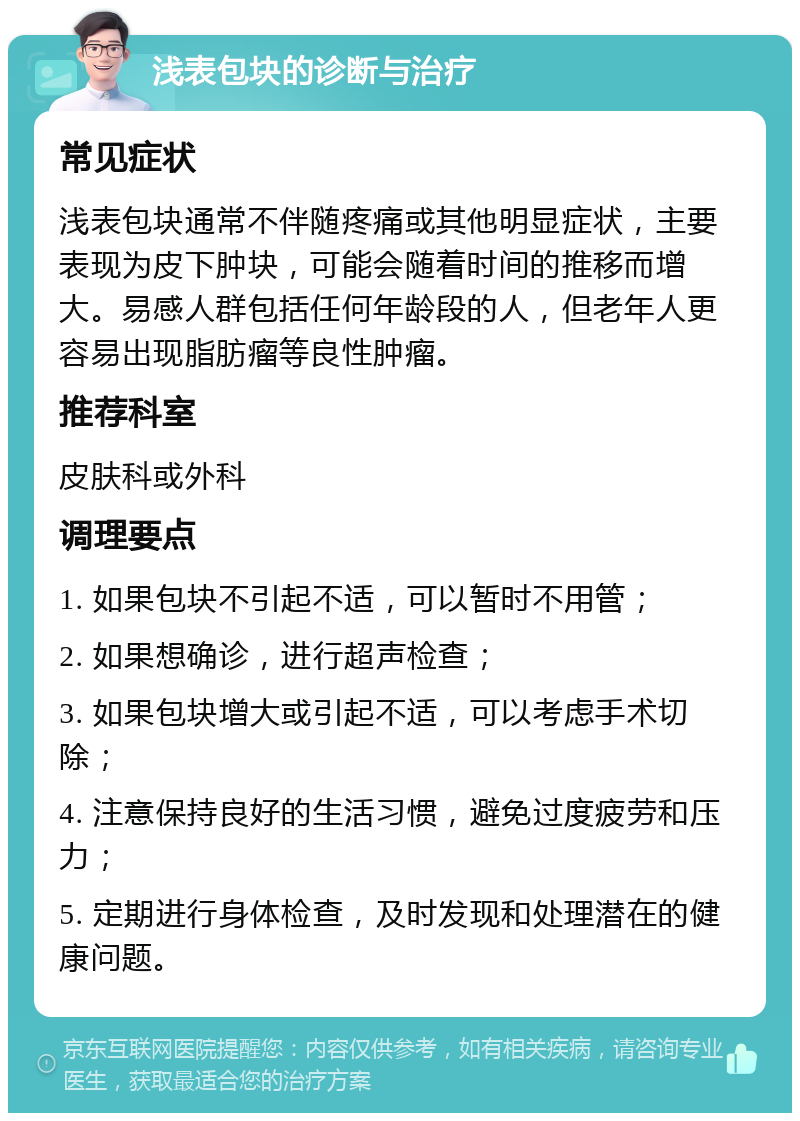 浅表包块的诊断与治疗 常见症状 浅表包块通常不伴随疼痛或其他明显症状，主要表现为皮下肿块，可能会随着时间的推移而增大。易感人群包括任何年龄段的人，但老年人更容易出现脂肪瘤等良性肿瘤。 推荐科室 皮肤科或外科 调理要点 1. 如果包块不引起不适，可以暂时不用管； 2. 如果想确诊，进行超声检查； 3. 如果包块增大或引起不适，可以考虑手术切除； 4. 注意保持良好的生活习惯，避免过度疲劳和压力； 5. 定期进行身体检查，及时发现和处理潜在的健康问题。