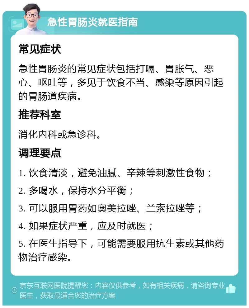 急性胃肠炎就医指南 常见症状 急性胃肠炎的常见症状包括打嗝、胃胀气、恶心、呕吐等，多见于饮食不当、感染等原因引起的胃肠道疾病。 推荐科室 消化内科或急诊科。 调理要点 1. 饮食清淡，避免油腻、辛辣等刺激性食物； 2. 多喝水，保持水分平衡； 3. 可以服用胃药如奥美拉唑、兰索拉唑等； 4. 如果症状严重，应及时就医； 5. 在医生指导下，可能需要服用抗生素或其他药物治疗感染。