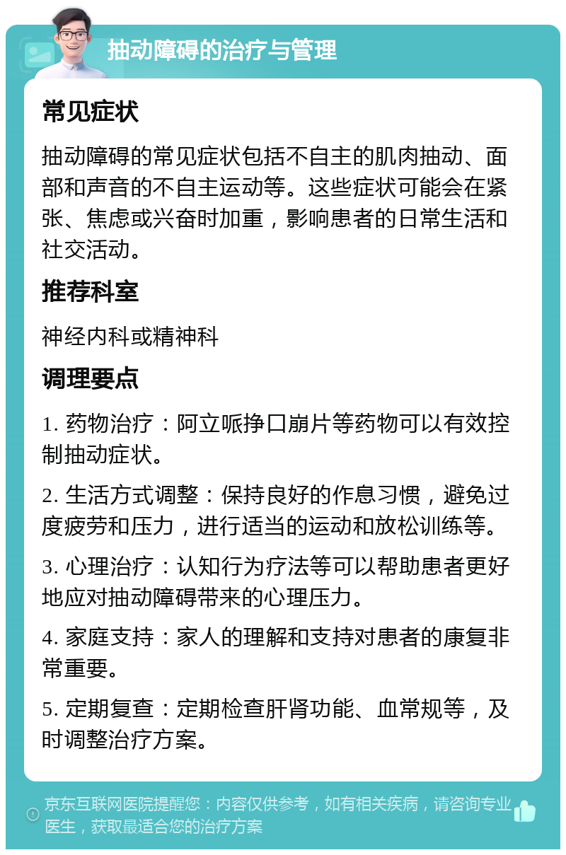 抽动障碍的治疗与管理 常见症状 抽动障碍的常见症状包括不自主的肌肉抽动、面部和声音的不自主运动等。这些症状可能会在紧张、焦虑或兴奋时加重，影响患者的日常生活和社交活动。 推荐科室 神经内科或精神科 调理要点 1. 药物治疗：阿立哌挣口崩片等药物可以有效控制抽动症状。 2. 生活方式调整：保持良好的作息习惯，避免过度疲劳和压力，进行适当的运动和放松训练等。 3. 心理治疗：认知行为疗法等可以帮助患者更好地应对抽动障碍带来的心理压力。 4. 家庭支持：家人的理解和支持对患者的康复非常重要。 5. 定期复查：定期检查肝肾功能、血常规等，及时调整治疗方案。