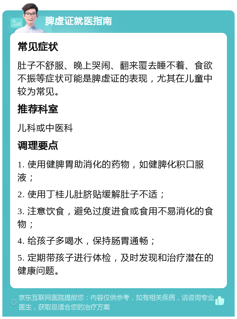 脾虚证就医指南 常见症状 肚子不舒服、晚上哭闹、翻来覆去睡不着、食欲不振等症状可能是脾虚证的表现，尤其在儿童中较为常见。 推荐科室 儿科或中医科 调理要点 1. 使用健脾胃助消化的药物，如健脾化积口服液； 2. 使用丁桂儿肚脐贴缓解肚子不适； 3. 注意饮食，避免过度进食或食用不易消化的食物； 4. 给孩子多喝水，保持肠胃通畅； 5. 定期带孩子进行体检，及时发现和治疗潜在的健康问题。