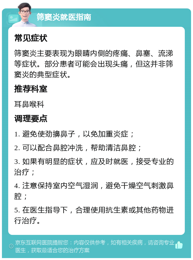 筛窦炎就医指南 常见症状 筛窦炎主要表现为眼睛内侧的疼痛、鼻塞、流涕等症状。部分患者可能会出现头痛，但这并非筛窦炎的典型症状。 推荐科室 耳鼻喉科 调理要点 1. 避免使劲擤鼻子，以免加重炎症； 2. 可以配合鼻腔冲洗，帮助清洁鼻腔； 3. 如果有明显的症状，应及时就医，接受专业的治疗； 4. 注意保持室内空气湿润，避免干燥空气刺激鼻腔； 5. 在医生指导下，合理使用抗生素或其他药物进行治疗。