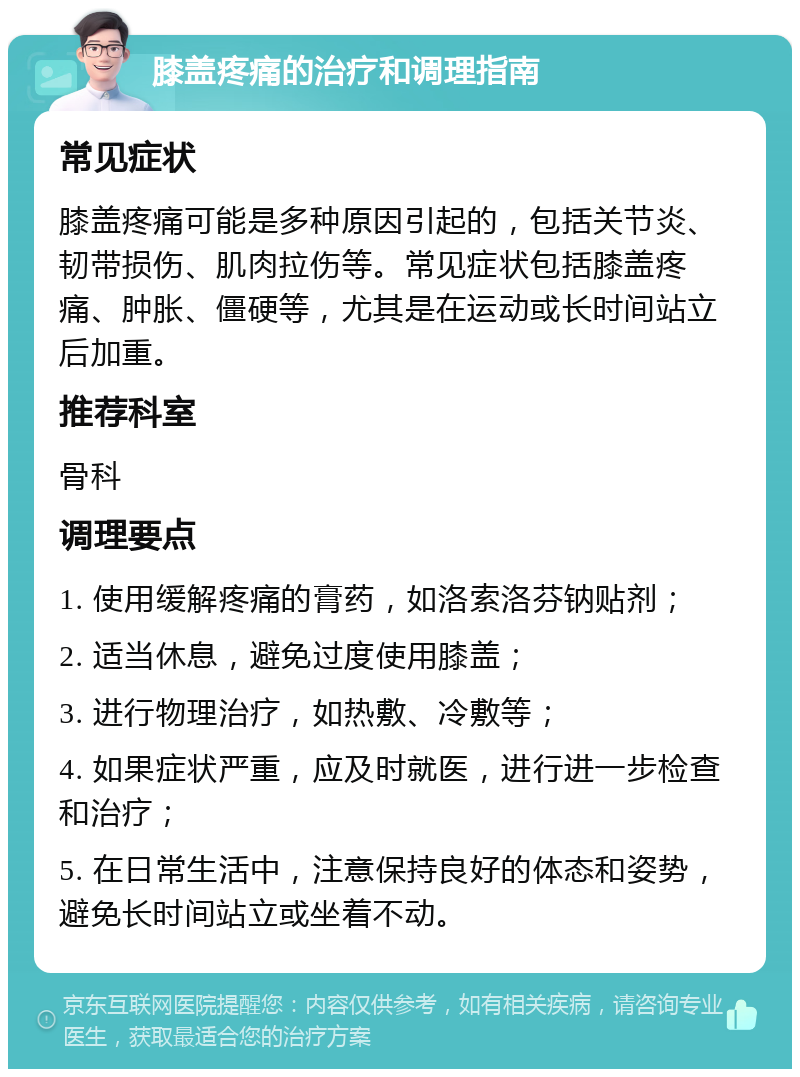 膝盖疼痛的治疗和调理指南 常见症状 膝盖疼痛可能是多种原因引起的，包括关节炎、韧带损伤、肌肉拉伤等。常见症状包括膝盖疼痛、肿胀、僵硬等，尤其是在运动或长时间站立后加重。 推荐科室 骨科 调理要点 1. 使用缓解疼痛的膏药，如洛索洛芬钠贴剂； 2. 适当休息，避免过度使用膝盖； 3. 进行物理治疗，如热敷、冷敷等； 4. 如果症状严重，应及时就医，进行进一步检查和治疗； 5. 在日常生活中，注意保持良好的体态和姿势，避免长时间站立或坐着不动。