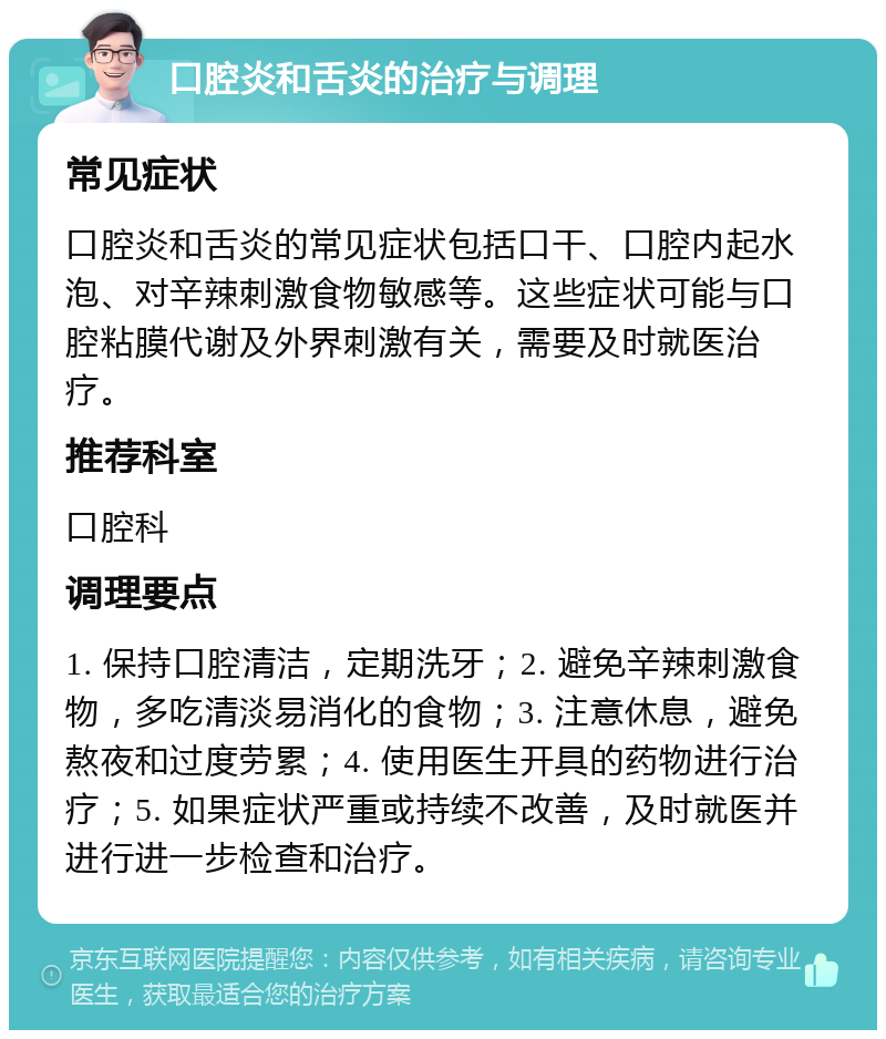 口腔炎和舌炎的治疗与调理 常见症状 口腔炎和舌炎的常见症状包括口干、口腔内起水泡、对辛辣刺激食物敏感等。这些症状可能与口腔粘膜代谢及外界刺激有关，需要及时就医治疗。 推荐科室 口腔科 调理要点 1. 保持口腔清洁，定期洗牙；2. 避免辛辣刺激食物，多吃清淡易消化的食物；3. 注意休息，避免熬夜和过度劳累；4. 使用医生开具的药物进行治疗；5. 如果症状严重或持续不改善，及时就医并进行进一步检查和治疗。