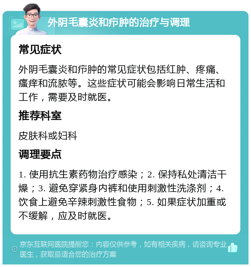 外阴毛囊炎和疖肿的治疗与调理 常见症状 外阴毛囊炎和疖肿的常见症状包括红肿、疼痛、瘙痒和流脓等。这些症状可能会影响日常生活和工作，需要及时就医。 推荐科室 皮肤科或妇科 调理要点 1. 使用抗生素药物治疗感染；2. 保持私处清洁干燥；3. 避免穿紧身内裤和使用刺激性洗涤剂；4. 饮食上避免辛辣刺激性食物；5. 如果症状加重或不缓解，应及时就医。