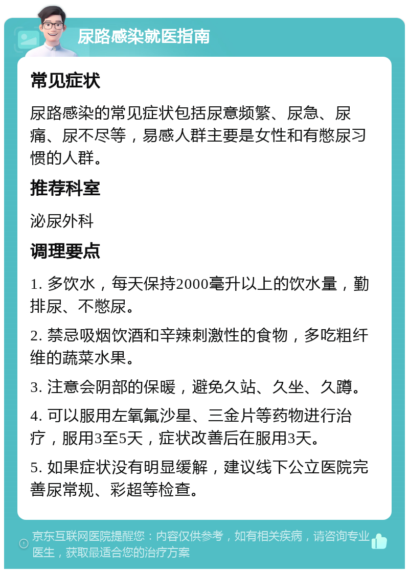 尿路感染就医指南 常见症状 尿路感染的常见症状包括尿意频繁、尿急、尿痛、尿不尽等，易感人群主要是女性和有憋尿习惯的人群。 推荐科室 泌尿外科 调理要点 1. 多饮水，每天保持2000毫升以上的饮水量，勤排尿、不憋尿。 2. 禁忌吸烟饮酒和辛辣刺激性的食物，多吃粗纤维的蔬菜水果。 3. 注意会阴部的保暖，避免久站、久坐、久蹲。 4. 可以服用左氧氟沙星、三金片等药物进行治疗，服用3至5天，症状改善后在服用3天。 5. 如果症状没有明显缓解，建议线下公立医院完善尿常规、彩超等检查。