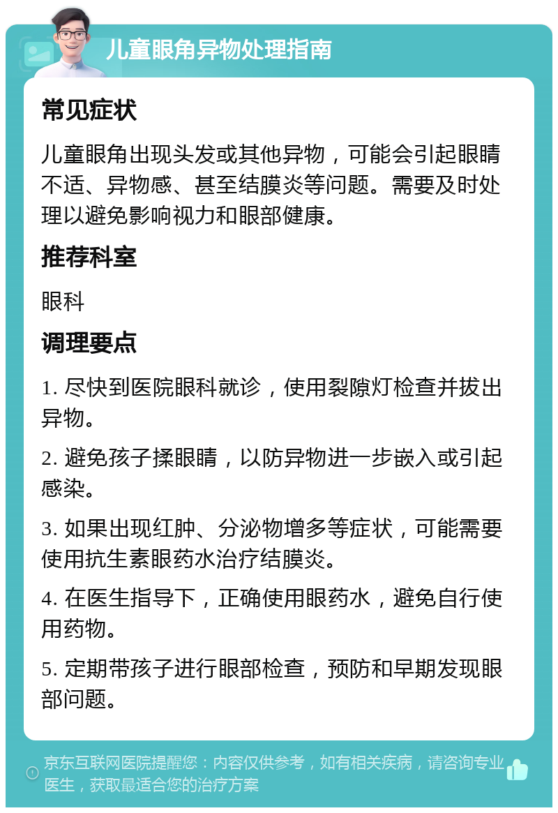 儿童眼角异物处理指南 常见症状 儿童眼角出现头发或其他异物，可能会引起眼睛不适、异物感、甚至结膜炎等问题。需要及时处理以避免影响视力和眼部健康。 推荐科室 眼科 调理要点 1. 尽快到医院眼科就诊，使用裂隙灯检查并拔出异物。 2. 避免孩子揉眼睛，以防异物进一步嵌入或引起感染。 3. 如果出现红肿、分泌物增多等症状，可能需要使用抗生素眼药水治疗结膜炎。 4. 在医生指导下，正确使用眼药水，避免自行使用药物。 5. 定期带孩子进行眼部检查，预防和早期发现眼部问题。