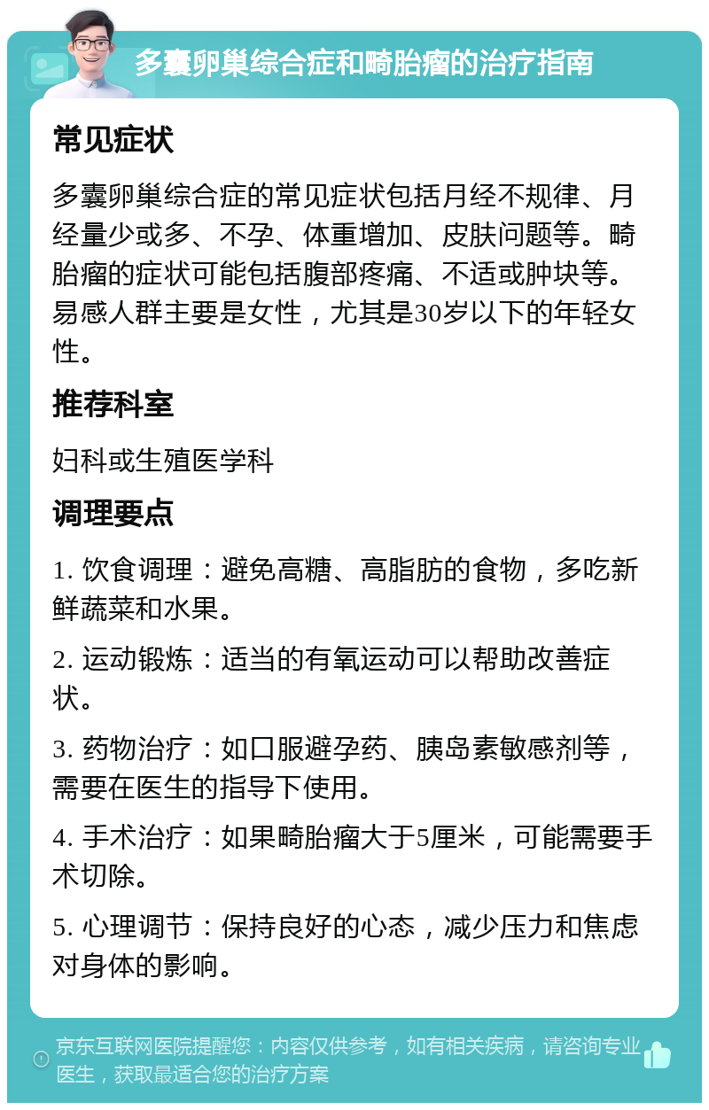 多囊卵巢综合症和畸胎瘤的治疗指南 常见症状 多囊卵巢综合症的常见症状包括月经不规律、月经量少或多、不孕、体重增加、皮肤问题等。畸胎瘤的症状可能包括腹部疼痛、不适或肿块等。易感人群主要是女性，尤其是30岁以下的年轻女性。 推荐科室 妇科或生殖医学科 调理要点 1. 饮食调理：避免高糖、高脂肪的食物，多吃新鲜蔬菜和水果。 2. 运动锻炼：适当的有氧运动可以帮助改善症状。 3. 药物治疗：如口服避孕药、胰岛素敏感剂等，需要在医生的指导下使用。 4. 手术治疗：如果畸胎瘤大于5厘米，可能需要手术切除。 5. 心理调节：保持良好的心态，减少压力和焦虑对身体的影响。