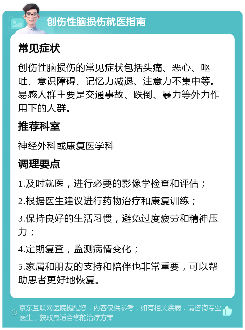 创伤性脑损伤就医指南 常见症状 创伤性脑损伤的常见症状包括头痛、恶心、呕吐、意识障碍、记忆力减退、注意力不集中等。易感人群主要是交通事故、跌倒、暴力等外力作用下的人群。 推荐科室 神经外科或康复医学科 调理要点 1.及时就医，进行必要的影像学检查和评估； 2.根据医生建议进行药物治疗和康复训练； 3.保持良好的生活习惯，避免过度疲劳和精神压力； 4.定期复查，监测病情变化； 5.家属和朋友的支持和陪伴也非常重要，可以帮助患者更好地恢复。