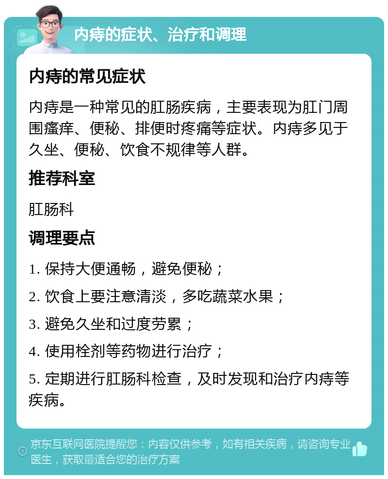 内痔的症状、治疗和调理 内痔的常见症状 内痔是一种常见的肛肠疾病，主要表现为肛门周围瘙痒、便秘、排便时疼痛等症状。内痔多见于久坐、便秘、饮食不规律等人群。 推荐科室 肛肠科 调理要点 1. 保持大便通畅，避免便秘； 2. 饮食上要注意清淡，多吃蔬菜水果； 3. 避免久坐和过度劳累； 4. 使用栓剂等药物进行治疗； 5. 定期进行肛肠科检查，及时发现和治疗内痔等疾病。